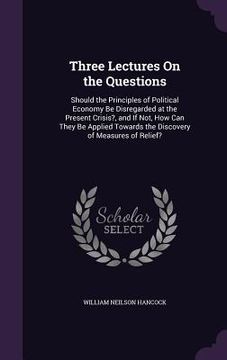 portada Three Lectures On the Questions: Should the Principles of Political Economy Be Disregarded at the Present Crisis?, and If Not, How Can They Be Applied (en Inglés)