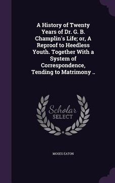 portada A History of Twenty Years of Dr. G. B. Champlin's Life; or, A Reproof to Heedless Youth. Together With a System of Correspondence, Tending to Matrimon (en Inglés)