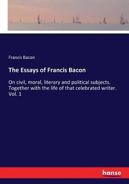 portada The Essays of Francis Bacon: On civil, moral, literary and political subjects. Together with the life of that celebrated writer. Vol. 1 (en Inglés)