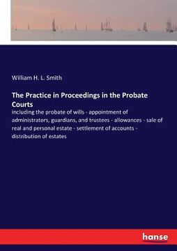 portada The Practice in Proceedings in the Probate Courts: including the probate of wills - appointment of administrators, guardians, and trustees - allowance (en Inglés)