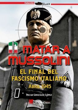 portada Matar a Mussolini. El Final del Fascismo Italiano. Abril 1945.