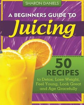 portada A Beginners Guide To Juicing: 50 Recipes To Detox, Lose Weight, Feel Young, Look Great And Age Gracefully (en Inglés)