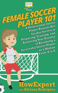 portada Female Soccer Player 101: A Professional Soccer Player Reveals Her Insider Secrets to Preparing, Training, and Achieving Your Dreams of Becoming (en Inglés)