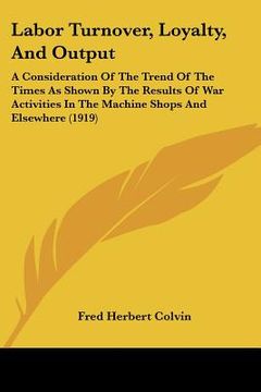portada labor turnover, loyalty, and output: a consideration of the trend of the times as shown by the results of war activities in the machine shops and else (en Inglés)