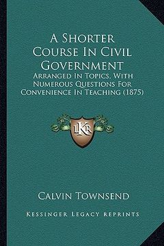 portada a shorter course in civil government: arranged in topics, with numerous questions for convenience in teaching (1875) (in English)