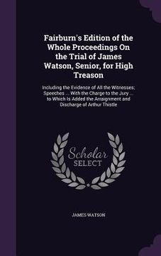 portada Fairburn's Edition of the Whole Proceedings On the Trial of James Watson, Senior, for High Treason: Including the Evidence of All the Witnesses; Speec (en Inglés)