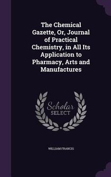 portada The Chemical Gazette, Or, Journal of Practical Chemistry, in All Its Application to Pharmacy, Arts and Manufactures (en Inglés)