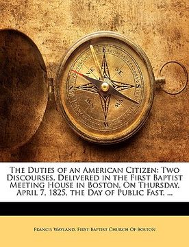 portada the duties of an american citizen: two discourses, delivered in the first baptist meeting house in boston, on thursday, april 7, 1825, the day of publ (en Inglés)