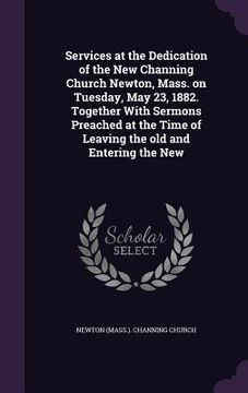 portada Services at the Dedication of the New Channing Church Newton, Mass. on Tuesday, May 23, 1882. Together With Sermons Preached at the Time of Leaving th (en Inglés)