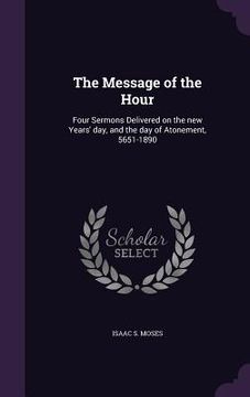 portada The Message of the Hour: Four Sermons Delivered on the new Years' day, and the day of Atonement, 5651-1890 (en Inglés)