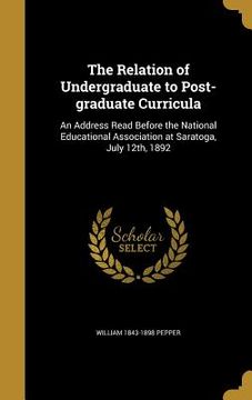 portada The Relation of Undergraduate to Post-graduate Curricula: An Address Read Before the National Educational Association at Saratoga, July 12th, 1892