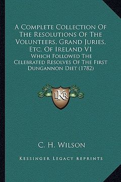 portada a   complete collection of the resolutions of the volunteers, grand juries, etc. of ireland v1: which followed the celebrated resolves of the first du