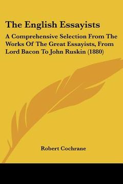 portada the english essayists: a comprehensive selection from the works of the great essayists, from lord bacon to john ruskin (1880) (en Inglés)