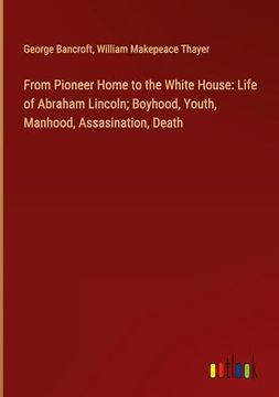 portada From Pioneer Home to the White House: Life of Abraham Lincoln; Boyhood, Youth, Manhood, Assasination, Death (en Inglés)