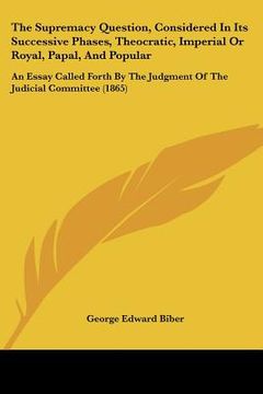 portada the supremacy question, considered in its successive phases, theocratic, imperial or royal, papal, and popular: an essay called forth by the judgment (en Inglés)