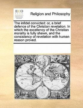portada the infidel convicted: or, a brief defence of the christian revelation. in which the excellency of the christian morality is fully shewn, and (en Inglés)