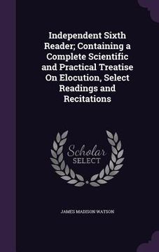 portada Independent Sixth Reader; Containing a Complete Scientific and Practical Treatise On Elocution, Select Readings and Recitations (en Inglés)