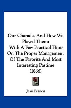 portada our charades and how we played them: with a few practical hints on the proper management of the favorite and most interesting pastime (1866) (en Inglés)