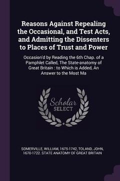 portada Reasons Against Repealing the Occasional, and Test Acts, and Admitting the Dissenters to Places of Trust and Power: Occasion'd by Reading the 6th Chap (in English)