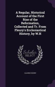 portada A Regular, Historical Account of the First Rise of the Reformation, Collected and Tr. From Fleury's Ecclesiastical History, by W.H (in English)