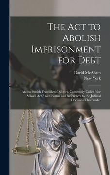 portada The Act to Abolish Imprisonment for Debt: and to Punish Fraudulent Debtors, Commonly Called "the Stilwell Act," With Forms and References to the Judic (en Inglés)