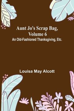 portada Aunt Jo's Scrap Bag, Volume 6; An Old-Fashioned Thanksgiving, Etc. (en Inglés)