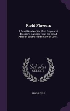 Field Flowers: A Small Bunch of the Most Fragrant of Blossoms Gathered From the Broad Acres of Eugene Field's Farm of Love .. (en Inglés)
