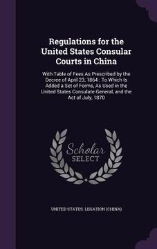 portada Regulations for the United States Consular Courts in China: With Table of Fees As Prescribed by the Decree of April 23, 1864: To Which Is Added a Set (en Inglés)