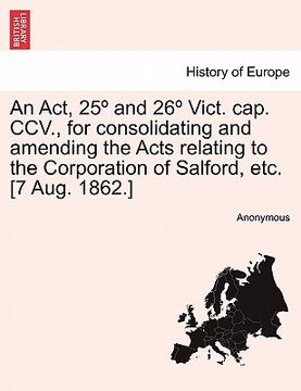 portada an act, 25 and 26 vict. cap. ccv., for consolidating and amending the acts relating to the corporation of salford, etc. [7 aug. 1862.] (en Inglés)