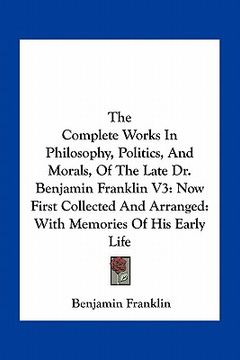 portada the complete works in philosophy, politics, and morals, of the late dr. benjamin franklin v3: now first collected and arranged: with memories of his e (en Inglés)