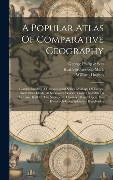 portada A Popular Atlas Of Comparative Geography: Comprehending A Chronological Series Of Maps Of Europe And Other Lands, At Successive Periods, From The Fift (in English)