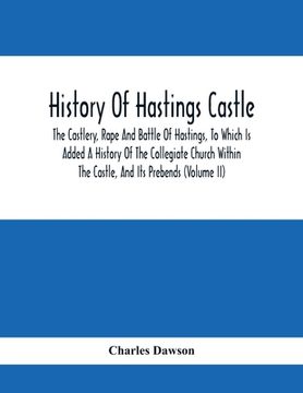 portada History Of Hastings Castle: The Castlery, Rape And Battle Of Hastings, To Which Is Added A History Of The Collegiate Church Within The Castle, And (en Inglés)