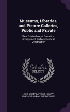 portada Museums, Libraries, and Picture Galleries, Public and Private: Their Establishment, Formation, Arrangement, and Architectural Construction