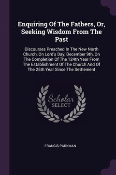 portada Enquiring Of The Fathers, Or, Seeking Wisdom From The Past: Discourses Preached In The New North Church, On Lord's Day, December 9th, On The Completio (in English)