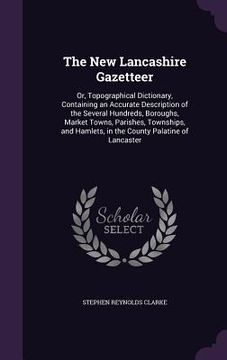 portada The New Lancashire Gazetteer: Or, Topographical Dictionary, Containing an Accurate Description of the Several Hundreds, Boroughs, Market Towns, Pari
