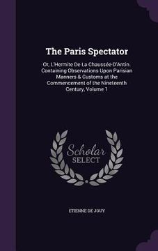 portada The Paris Spectator: Or, L'Hermite De La Chaussée-D'Antin. Containing Observations Upon Parisian Manners & Customs at the Commencement of t (in English)