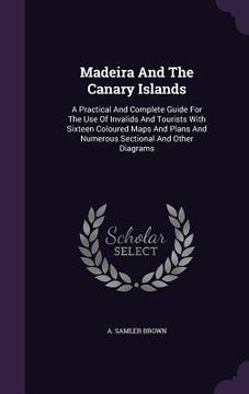 portada Madeira And The Canary Islands: A Practical And Complete Guide For The Use Of Invalids And Tourists With Sixteen Coloured Maps And Plans And Numerous (in English)