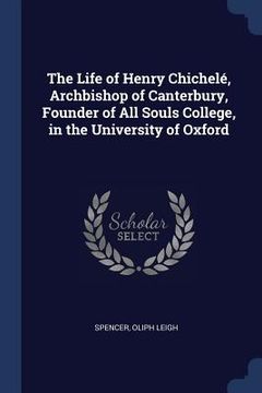 portada The Life of Henry Chichelé, Archbishop of Canterbury, Founder of All Souls College, in the University of Oxford (en Inglés)