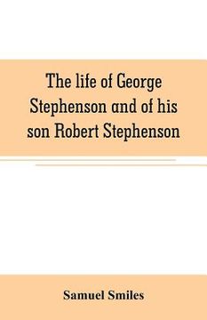 portada The life of George Stephenson and of his son Robert Stephenson: comprising also a history of the invention and introduction of the railway locomotive (en Inglés)