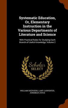 portada Systematic Education, Or, Elementary Instruction in the Various Departments of Literature and Science: With Practical Rules for Studying Each Branch o (en Inglés)