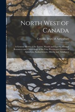 portada North West of Canada [microform]: a General Sketch of the Extent, Woods and Forests, Mineral Resources and Climatology of the Four Provisional Distric (in English)