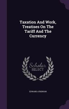 portada Taxation And Work, Treatises On The Tariff And The Currency (in English)