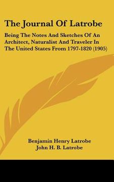 portada the journal of latrobe: being the notes and sketches of an architect, naturalist and traveler in the united states from 1797-1820 (1905) (en Inglés)