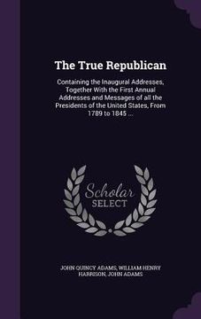 portada The True Republican: Containing the Inaugural Addresses, Together With the First Annual Addresses and Messages of all the Presidents of the