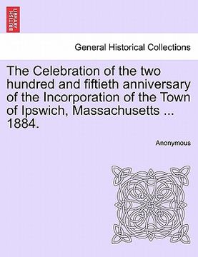 portada the celebration of the two hundred and fiftieth anniversary of the incorporation of the town of ipswich, massachusetts ... 1884. (en Inglés)