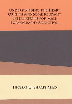 portada Understanding the Heart Origins and Some Relevant Explanations for Male Pornography Addiction (en Inglés)
