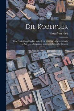 portada Die Koberger: Eine Darstellung Des Buchhändlerischen Geschäftsbetriebes in Der Zeit Des Überganges Vom Mittelalter Zur Neuzeit (in German)