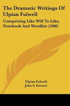 portada the dramatic writings of ulpian fulwell: comprising like will to like, not and wordlist (1906) (en Inglés)