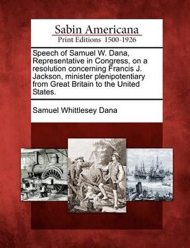 portada speech of samuel w. dana, representative in congress, on a resolution concerning francis j. jackson, minister plenipotentiary from great britain to th (en Inglés)
