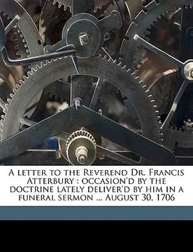 portada a letter to the reverend dr. francis atterbury: occasion'd by the doctrine lately deliver'd by him in a funeral sermon ... august 30, 1706